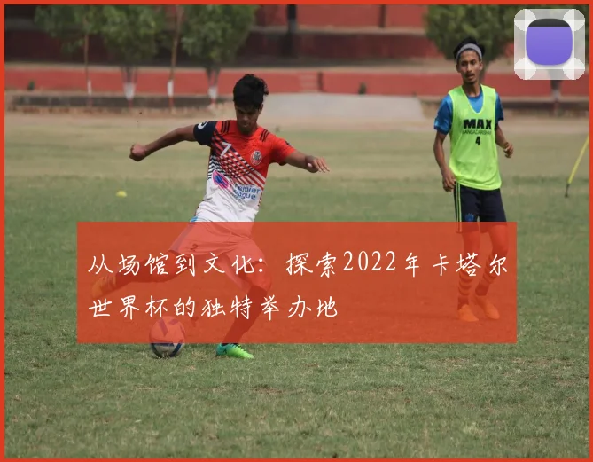 从场馆到文化：探索2022年卡塔尔世界杯的独特举办地