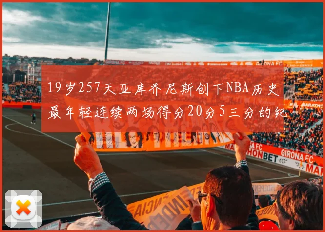 19岁257天亚库乔尼斯创下NBA历史最年轻连续两场得分20分5三分的纪录