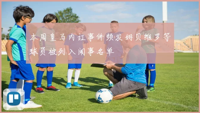 本周皇马内讧事件频发姆贝维罗等球员被列入闹事名单