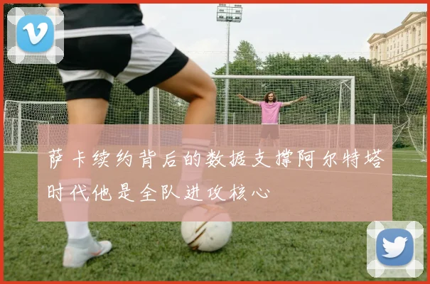 萨卡续约背后的数据支撑阿尔特塔时代他是全队进攻核心