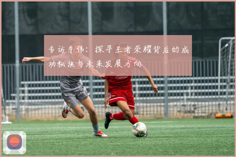 专访李伟：探寻王者荣耀背后的成功秘诀与未来发展方向