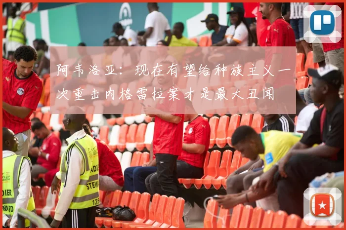 阿韦洛亚：现在有望给种族主义一次重击内格雷拉案才是最大丑闻