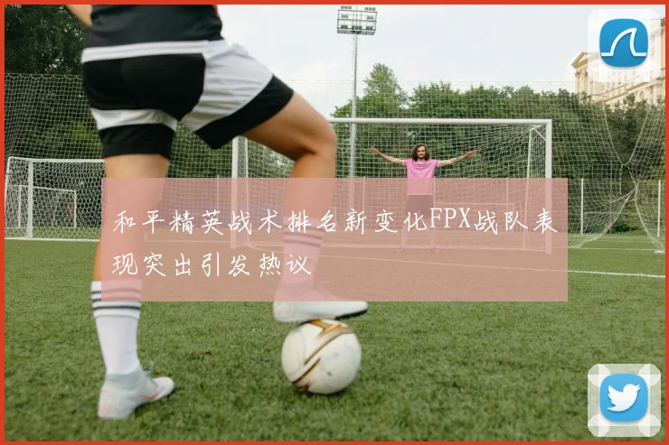 和平精英战术排名新变化FPX战队表现突出引发热议